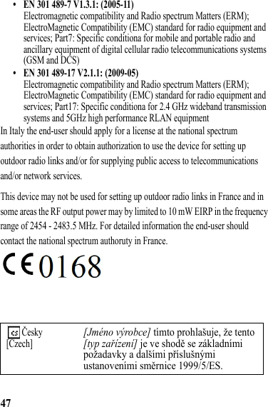 47• EN 301 489-7 V1.3.1: (2005-11)Electromagnetic compatibility and Radio spectrum Matters (ERM); ElectroMagnetic Compatibility (EMC) standard for radio equipment and services; Part7: Specific conditiona for mobile and portable radio and ancillary equipment of digital cellular radio telecommunications systems (GSM and DCS)• EN 301 489-17 V2.1.1: (2009-05)Electromagnetic compatibility and Radio spectrum Matters (ERM); ElectroMagnetic Compatibility (EMC) standard for radio equipment and services; Part17: Specific conditiona for 2.4 GHz wideband transmission systems and 5GHz high performance RLAN equipmentIn Italy the end-user should apply for a license at the national spectrum authorities in order to obtain authorization to use the device for setting up outdoor radio links and/or for supplying public access to telecommunications and/or network services.This device may not be used for setting up outdoor radio links in France and in some areas the RF output power may by limited to 10 mW EIRP in the frequency range of 2454 - 2483.5 MHz. For detailed information the end-user should contact the national spectrum authoruty in France. Česky[Czech][Jméno výrobce] tímto prohlašuje, že tento [typ zařízení] je ve shodě se základními požadavky a dalšími příslušnými ustanoveními směrnice 1999/5/ES.