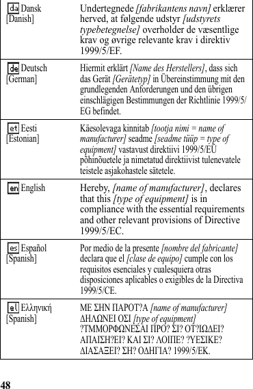 48 Dansk[Danish]Undertegnede [fabrikantens navn] erklærer herved, at følgende udstyr [udstyrets typebetegnelse] overholder de væsentlige krav og øvrige relevante krav i direktiv 1999/5/EF. Deutsch[German] Hiermit erklärt [Name des Herstellers], dass sich das Gerät [Gerätetyp] in Übereinstimmung mit den grundlegenden Anforderungen und den übrigen einschlägigen Bestimmungen der Richtlinie 1999/5/EG befindet. Eesti[Estonian] Käesolevaga kinnitab [tootja nimi = name of manufacturer] seadme [seadme tüüp = type of equipment] vastavust direktiivi 1999/5/EÜ põhinõuetele ja nimetatud direktiivist tulenevatele teistele asjakohastele sätetele.  EnglishHereby, [name of manufacturer], declares that this [type of equipment] is in compliance with the essential requirements and other relevant provisions of Directive 1999/5/EC. Español[Spanish] Por medio de la presente [nombre del fabricante] declara que el [clase de equipo] cumple con los requisitos esenciales y cualesquiera otras disposiciones aplicables o exigibles de la Directiva 1999/5/CE.  Ελληνική[Spanish] ΜΕ ΣΗΝ ΠΑΡΟΤ?Α [name of manufacturer] ΔΗΛΩΝΕΙ ΟΣΙ [type of equipment] ?ΤΜΜΟΡΦΩΝΕΣΑΙ ΠΡΟ? ΣΙ? ΟΤ?ΙΩΔΕΙ? ΑΠΑΙΣΗ?ΕΙ? ΚΑΙ ΣΙ? ΛΟΙΠΕ? ?ΥΕΣΙΚΕ? ΔΙΑΣΑΞΕΙ? ΣΗ? ΟΔΗΓΙΑ? 1999/5/ΕΚ. 