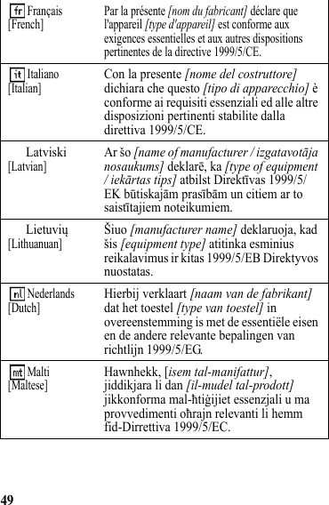 49 Français[French] Par la présente [nom du fabricant] déclare que l&apos;appareil [type d&apos;appareil] est conforme aux exigences essentielles et aux autres dispositions pertinentes de la directive 1999/5/CE. Italiano[Italian]Con la presente [nome del costruttore] dichiara che questo [tipo di apparecchio] è conforme ai requisiti essenziali ed alle altre disposizioni pertinenti stabilite dalla direttiva 1999/5/CE.Latviski[Latvian]Ar šo [name of manufacturer / izgatavotāja nosaukums] deklarē, ka [type of equipment / iekārtas tips] atbilst Direktīvas 1999/5/EK būtiskajām prasībām un citiem ar to saistītajiem noteikumiem.Lietuvių[Lithuanuan]Šiuo [manufacturer name] deklaruoja, kad šis [equipment type] atitinka esminius reikalavimus ir kitas 1999/5/EB Direktyvos nuostatas. Nederlands[Dutch]Hierbij verklaart [naam van de fabrikant] dat het toestel [type van toestel] in overeenstemming is met de essentiële eisen en de andere relevante bepalingen van richtlijn 1999/5/EG. Malti[Maltese]Hawnhekk, [isem tal-manifattur], jiddikjara li dan [il-mudel tal-prodott] jikkonforma mal-ħtiġijiet essenzjali u ma provvedimenti oħrajn relevanti li hemm fid-Dirrettiva 1999/5/EC.