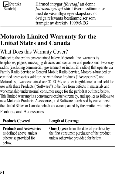 51Motorola Limited Warranty for the United States and CanadaWarrantyWhat Does this Warranty Cover?Subject to the exclusions contained below, Motorola, Inc. warrants its telephones, pagers, messaging devices, and consumer and professional two-way radios (excluding commercial, government or industrial radios) that operate via Family Radio Service or General Mobile Radio Service, Motorola-branded or certified accessories sold for use with these Products (“Accessories”) and Motorola software contained on CD-ROMs or other tangible media and sold for use with these Products (“Software”) to be free from defects in materials and workmanship under normal consumer usage for the period(s) outlined below. This limited warranty is a consumer&apos;s exclusive remedy, and applies as follows to new Motorola Products, Accessories, and Software purchased by consumers in the United States or Canada, which are accompanied by this written warranty:Products and Accessories Svenska[Sendish]Härmed intygar [företag] att denna [utrustningstyp] står I överensstämmelse med de väsentliga egenskapskrav och övriga relevanta bestämmelser som framgår av direktiv 1999/5/EG.Products Covered Length of CoverageProducts and Accessories as defined above, unless otherwise provided for below.One (1) year from the date of purchase by the first consumer purchaser of the product unless otherwise provided for below.