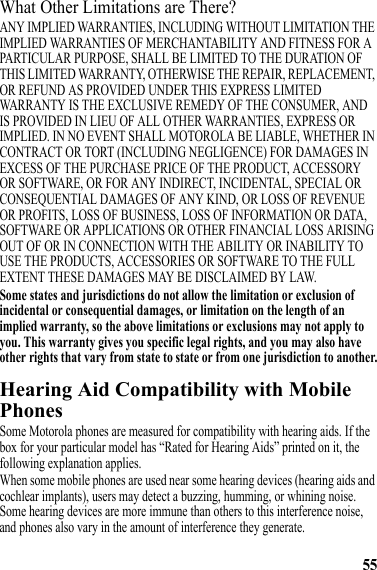 55What Other Limitations are There?ANY IMPLIED WARRANTIES, INCLUDING WITHOUT LIMITATION THE IMPLIED WARRANTIES OF MERCHANTABILITY AND FITNESS FOR A PARTICULAR PURPOSE, SHALL BE LIMITED TO THE DURATION OF THIS LIMITED WARRANTY, OTHERWISE THE REPAIR, REPLACEMENT, OR REFUND AS PROVIDED UNDER THIS EXPRESS LIMITED WARRANTY IS THE EXCLUSIVE REMEDY OF THE CONSUMER, AND IS PROVIDED IN LIEU OF ALL OTHER WARRANTIES, EXPRESS OR IMPLIED. IN NO EVENT SHALL MOTOROLA BE LIABLE, WHETHER IN CONTRACT OR TORT (INCLUDING NEGLIGENCE) FOR DAMAGES IN EXCESS OF THE PURCHASE PRICE OF THE PRODUCT, ACCESSORY OR SOFTWARE, OR FOR ANY INDIRECT, INCIDENTAL, SPECIAL OR CONSEQUENTIAL DAMAGES OF ANY KIND, OR LOSS OF REVENUE OR PROFITS, LOSS OF BUSINESS, LOSS OF INFORMATION OR DATA, SOFTWARE OR APPLICATIONS OR OTHER FINANCIAL LOSS ARISING OUT OF OR IN CONNECTION WITH THE ABILITY OR INABILITY TO USE THE PRODUCTS, ACCESSORIES OR SOFTWARE TO THE FULL EXTENT THESE DAMAGES MAY BE DISCLAIMED BY LAW.Some states and jurisdictions do not allow the limitation or exclusion of incidental or consequential damages, or limitation on the length of an implied warranty, so the above limitations or exclusions may not apply to you. This warranty gives you specific legal rights, and you may also have other rights that vary from state to state or from one jurisdiction to another.Hearing Aid Compatibility with Mobile PhonesHearing AidsSome Motorola phones are measured for compatibility with hearing aids. If the box for your particular model has “Rated for Hearing Aids” printed on it, the following explanation applies.When some mobile phones are used near some hearing devices (hearing aids and cochlear implants), users may detect a buzzing, humming, or whining noise. Some hearing devices are more immune than others to this interference noise, and phones also vary in the amount of interference they generate.