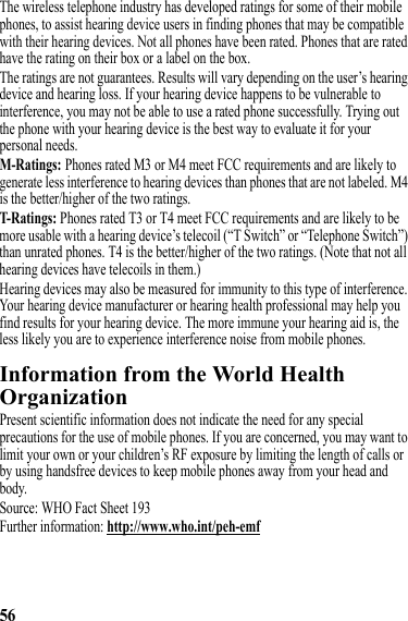 56The wireless telephone industry has developed ratings for some of their mobile phones, to assist hearing device users in finding phones that may be compatible with their hearing devices. Not all phones have been rated. Phones that are rated have the rating on their box or a label on the box.The ratings are not guarantees. Results will vary depending on the user’s hearing device and hearing loss. If your hearing device happens to be vulnerable to interference, you may not be able to use a rated phone successfully. Trying out the phone with your hearing device is the best way to evaluate it for your personal needs.M-Ratings: Phones rated M3 or M4 meet FCC requirements and are likely to generate less interference to hearing devices than phones that are not labeled. M4 is the better/higher of the two ratings.T-Ratings: Phones rated T3 or T4 meet FCC requirements and are likely to be more usable with a hearing device’s telecoil (“T Switch” or “Telephone Switch”) than unrated phones. T4 is the better/higher of the two ratings. (Note that not all hearing devices have telecoils in them.)Hearing devices may also be measured for immunity to this type of interference. Your hearing device manufacturer or hearing health professional may help you find results for your hearing device. The more immune your hearing aid is, the less likely you are to experience interference noise from mobile phones.Information from the World Health OrganizationWHO InformationPresent scientific information does not indicate the need for any special precautions for the use of mobile phones. If you are concerned, you may want to limit your own or your children’s RF exposure by limiting the length of calls or by using handsfree devices to keep mobile phones away from your head and body.Source: WHO Fact Sheet 193Further information: http://www.who.int/peh-emf