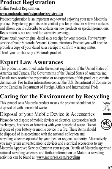 57Product RegistrationRegistrationOnline Product Registration:www.motorola.com/us/productregistrationProduct registration is an important step toward enjoying your new Motorola product. Registering permits us to contact you for product or software updates and allows you to subscribe to updates on new products or special promotions. Registration is not required for warranty coverage.Please retain your original dated sales receipt for your records. For warranty service of your Motorola Personal Communications Product you will need to provide a copy of your dated sales receipt to confirm warranty status.Thank you for choosing a Motorola product.Export Law AssurancesExport LawThis product is controlled under the export regulations of the United States of America and Canada. The Governments of the United States of America and Canada may restrict the exportation or re-exportation of this product to certain destinations. For further information contact the U.S. Department of Commerce or the Canadian Department of Foreign Affairs and International Trade.Caring for the Environment by RecyclingRecycling InformationThis symbol on a Motorola product means the product should not be disposed of with household waste.Disposal of your Mobile Device &amp; AccessoriesPlease do not dispose of mobile devices or electrical accessories (such as chargers, headsets, or batteries) with your household waste. Do not dispose of your battery or mobile device in a fire. These items should be disposed of in accordance with the national collection and recycling schemes operated by your local or regional authority. Alternatively, you may return unwanted mobile devices and electrical accessories to any Motorola Approved Service Center in your region. Details of Motorola approved national recycling schemes, and further information on Motorola recycling activities can be found at: www.motorola.com/recycling032376o