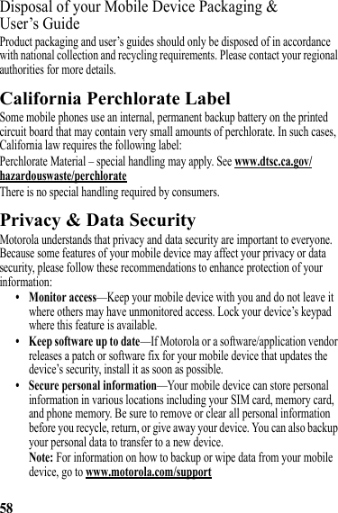 58Disposal of your Mobile Device Packaging &amp; User’s GuideProduct packaging and user’s guides should only be disposed of in accordance with national collection and recycling requirements. Please contact your regional authorities for more details.California Perchlorate LabelPerchlorate LabelSome mobile phones use an internal, permanent backup battery on the printed circuit board that may contain very small amounts of perchlorate. In such cases, California law requires the following label:Perchlorate Material – special handling may apply. See www.dtsc.ca.gov/hazardouswaste/perchlorateThere is no special handling required by consumers.Privacy &amp; Data SecurityPrivacy &amp; Data SecurityMotorola understands that privacy and data security are important to everyone. Because some features of your mobile device may affect your privacy or data security, please follow these recommendations to enhance protection of your information:• Monitor access—Keep your mobile device with you and do not leave it where others may have unmonitored access. Lock your device’s keypad where this feature is available.• Keep software up to date—If Motorola or a software/application vendor releases a patch or software fix for your mobile device that updates the device’s security, install it as soon as possible.• Secure personal information—Your mobile device can store personal information in various locations including your SIM card, memory card, and phone memory. Be sure to remove or clear all personal information before you recycle, return, or give away your device. You can also backup your personal data to transfer to a new device.Note: For information on how to backup or wipe data from your mobile device, go to www.motorola.com/support