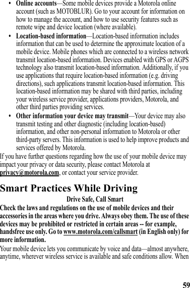 59• Online accounts—Some mobile devices provide a Motorola online account (such as MOTOBLUR). Go to your account for information on how to manage the account, and how to use security features such as remote wipe and device location (where available).• Location-based information—Location-based information includes information that can be used to determine the approximate location of a mobile device. Mobile phones which are connected to a wireless network transmit location-based information. Devices enabled with GPS or AGPS technology also transmit location-based information. Additionally, if you use applications that require location-based information (e.g. driving directions), such applications transmit location-based information. This location-based information may be shared with third parties, including your wireless service provider, applications providers, Motorola, and other third parties providing services.• Other information your device may transmit—Your device may also transmit testing and other diagnostic (including location-based) information, and other non-personal information to Motorola or other third-party servers. This information is used to help improve products and services offered by Motorola.If you have further questions regarding how the use of your mobile device may impact your privacy or data security, please contact Motorola at privacy@motorola.com, or contact your service provider.Smart Practices While DrivingDriving SafetyDrive Safe, Call SmartCheck the laws and regulations on the use of mobile devices and their accessories in the areas where you drive. Always obey them. The use of these devices may be prohibited or restricted in certain areas -- for example, handsfree use only. Go to www.motorola.com/callsmart (in English only) for more information.Your mobile device lets you communicate by voice and data—almost anywhere, anytime, wherever wireless service is available and safe conditions allow. When 