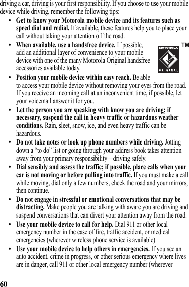 60driving a car, driving is your first responsibility. If you choose to use your mobile device while driving, remember the following tips:• Get to know your Motorola mobile device and its features such as speed dial and redial. If available, these features help you to place your call without taking your attention off the road.• When available, use a handsfree device. If possible, add an additional layer of convenience to your mobile device with one of the many Motorola Original handsfree accessories available today.• Position your mobile device within easy reach. Be able to access your mobile device without removing your eyes from the road. If you receive an incoming call at an inconvenient time, if possible, let your voicemail answer it for you.• Let the person you are speaking with know you are driving; if necessary, suspend the call in heavy traffic or hazardous weather conditions. Rain, sleet, snow, ice, and even heavy traffic can be hazardous.• Do not take notes or look up phone numbers while driving. Jotting down a “to do” list or going through your address book takes attention away from your primary responsibility—driving safely.• Dial sensibly and assess the traffic; if possible, place calls when your car is not moving or before pulling into traffic. If you must make a call while moving, dial only a few numbers, check the road and your mirrors, then continue.• Do not engage in stressful or emotional conversations that may be distracting. Make people you are talking with aware you are driving and suspend conversations that can divert your attention away from the road.• Use your mobile device to call for help. Dial 911 or other local emergency number in the case of fire, traffic accident, or medical emergencies (wherever wireless phone service is available).• Use your mobile device to help others in emergencies. If you see an auto accident, crime in progress, or other serious emergency where lives are in danger, call 911 or other local emergency number (wherever 