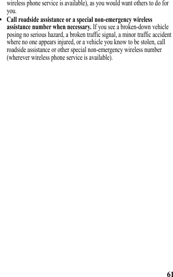 61wireless phone service is available), as you would want others to do for you.• Call roadside assistance or a special non-emergency wireless assistance number when necessary. If you see a broken-down vehicle posing no serious hazard, a broken traffic signal, a minor traffic accident where no one appears injured, or a vehicle you know to be stolen, call roadside assistance or other special non-emergency wireless number (wherever wireless phone service is available). 