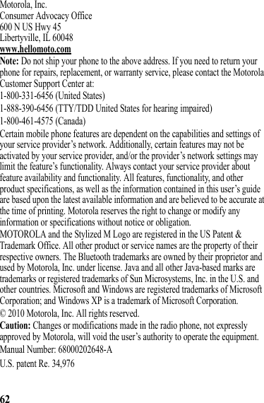 62Motorola, Inc.Consumer Advocacy Office600 N US Hwy 45Libertyville, IL 60048www.hellomoto.comNote: Do not ship your phone to the above address. If you need to return your phone for repairs, replacement, or warranty service, please contact the Motorola Customer Support Center at:1-800-331-6456 (United States)1-888-390-6456 (TTY/TDD United States for hearing impaired)1-800-461-4575 (Canada)Certain mobile phone features are dependent on the capabilities and settings of your service provider’s network. Additionally, certain features may not be activated by your service provider, and/or the provider’s network settings may limit the feature’s functionality. Always contact your service provider about feature availability and functionality. All features, functionality, and other product specifications, as well as the information contained in this user’s guide are based upon the latest available information and are believed to be accurate at the time of printing. Motorola reserves the right to change or modify any information or specifications without notice or obligation.MOTOROLA and the Stylized M Logo are registered in the US Patent &amp; Trademark Office. All other product or service names are the property of their respective owners. The Bluetooth trademarks are owned by their proprietor and used by Motorola, Inc. under license. Java and all other Java-based marks are trademarks or registered trademarks of Sun Microsystems, Inc. in the U.S. and other countries. Microsoft and Windows are registered trademarks of Microsoft Corporation; and Windows XP is a trademark of Microsoft Corporation. © 2010 Motorola, Inc. All rights reserved.Caution: Changes or modifications made in the radio phone, not expressly approved by Motorola, will void the user’s authority to operate the equipment.Manual Number: 68000202648-AU.S. patent Re. 34,976