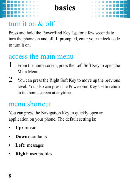 basics8turn it on &amp; offPress and hold the Power/End Key   for a few seconds to turn the phone on and off. If prompted, enter your unlock code to turn it on.access the main menu  1From the home screen, press the Left Soft Key to open the Main Menu.2You can press the Right Soft Key to move up the previous level. You also can press the Power/End Key   to return to the home screen at anytime.menu shortcutYou can press the Navigation Key to quickly open an application on your phone. The default setting is:•Up: music•Down: contacts•Left: messages•Right: user profiles