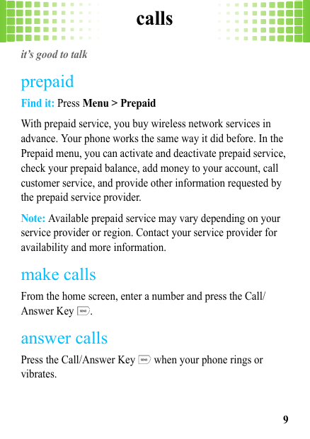 calls9callsit’s good to talkprepaidFind it: Press Menu &gt; PrepaidWith prepaid service, you buy wireless network services in advance. Your phone works the same way it did before. In the Prepaid menu, you can activate and deactivate prepaid service, check your prepaid balance, add money to your account, call customer service, and provide other information requested by the prepaid service provider.Note: Available prepaid service may vary depending on your service provider or region. Contact your service provider for availability and more information.make callsFrom the home screen, enter a number and press the Call/Answer Key  .answer callsPress the Call/Answer Key   when your phone rings or vibrates.