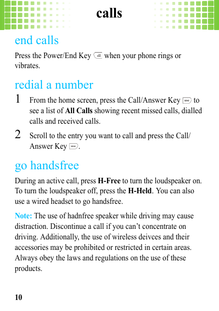 calls10end callsPress the Power/End Key   when your phone rings or vibrates.redial a number  1From the home screen, press the Call/Answer Key   to see a list of All Calls showing recent missed calls, dialled calls and received calls.2Scroll to the entry you want to call and press the Call/Answer Key  .go handsfreeDuring an active call, press H-Free to turn the loudspeaker on. To turn the loudspeaker off, press the H-Held. You can also use a wired headset to go handsfree.Note: The use of hadnfree speaker while driving may cause distraction. Discontinue a call if you can’t concentrate on driving. Additionally, the use of wireless deivces and their accessories may be prohibited or restricted in certain areas. Always obey the laws and regulations on the use of these products.