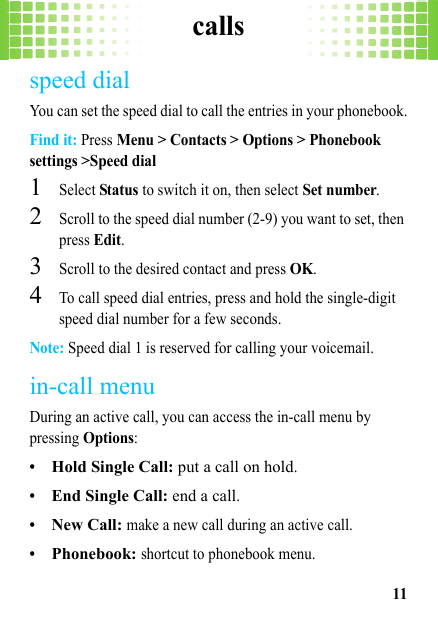 calls11speed dialYou can set the speed dial to call the entries in your phonebook.Find it: Press Menu &gt; Contacts &gt; Options &gt; Phonebook settings &gt;Speed dial  1Select Status to switch it on, then select Set number.2Scroll to the speed dial number (2-9) you want to set, then press Edit.3Scroll to the desired contact and press OK.4To call speed dial entries, press and hold the single-digit speed dial number for a few seconds.Note: Speed dial 1 is reserved for calling your voicemail.in-call menuDuring an active call, you can access the in-call menu by pressing Options:•Hold Single Call: put a call on hold.•End Single Call: end a call.•New Call: make a new call during an active call.•Phonebook: shortcut to phonebook menu.