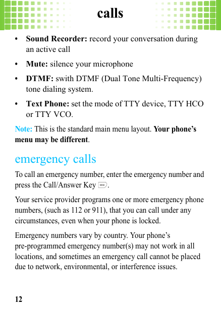 calls12•Sound Recorder: record your conversation during an active call•Mute: silence your microphone•DTMF: swith DTMF (Dual Tone Multi-Frequency) tone dialing system.•Text Phone: set the mode of TTY device, TTY HCO or TTY VCO.Note: This is the standard main menu layout. Your phone’s menu may be different.emergency callsTo call an emergency number, enter the emergency number and press the Call/Answer Key  .Your service provider programs one or more emergency phone numbers, (such as 112 or 911), that you can call under any circumstances, even when your phone is locked.Emergency numbers vary by country. Your phone’s pre-programmed emergency number(s) may not work in all locations, and sometimes an emergency call cannot be placed due to network, environmental, or interference issues.