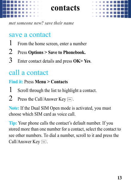 contacts13contactsmet someone new? save their namesave a contact  1From the home screen, enter a number2Press Options &gt; Save to Phonebook.3Enter contact details and press OK&gt; Yes.call a contactFind it: Press Menu &gt; Contacts  1Scroll through the list to highlight a contact.2Press the Call/Answer Key  .Note: If the Dual SIM Open mode is activated, you must choose which SIM card as voice call.Tip: Your phone calls the contact’s default number. If you stored more than one number for a contact, select the contact to see other numbers. To dial a number, scroll to it and press the Call/Answer Key  .