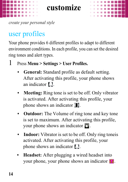 customize14customizecreate your personal styleuser profilesYour phone provides 6 different profiles to adapt to different environment conditions. In each profile, you can set the desired ring tones and alert types.  1Press Menu &gt; Settings &gt; User Profiles.•General: Standard profile as default setting. After activating this profile, your phone shows an indicator  .•Meeting: Ring tone is set to be off. Only vibrator is activated. After activating this profile, your phone shows an indicator .•Outdoor: The Volume of ring tone and key tone is set to maximum. After activating this profile, your phone shows an indicator .•Indoor: Vibrator is set to be off. Only ring toneis activated. After activating this profile, your phone shows an indicator .•Headset: After plugging a wired headset into your phone, your phone shows an indicator .