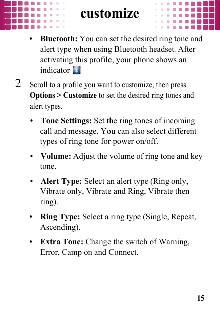 customize15•Bluetooth: You can set the desired ring tone and alert type when using Bluetooth headset. After activating this profile, your phone shows an indicator 2Scroll to a profile you want to customize, then press Options &gt; Customize to set the desired ring tones and alert types.•Tone Settings: Set the ring tones of incoming call and message. You can also select different types of ring tone for power on/off.•Volume: Adjust the volume of ring tone and key tone.•Alert Type: Select an alert type (Ring only, Vibrate only, Vibrate and Ring, Vibrate then ring).•Ring Type: Select a ring type (Single, Repeat, Ascending).•Extra Tone: Change the switch of Warning, Error, Camp on and Connect.