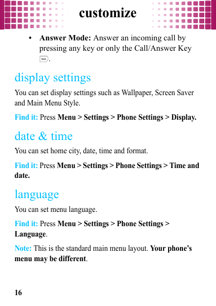 customize16•Answer Mode: Answer an incoming call by pressing any key or only the Call/Answer Key .display settingsYou can set display settings such as Wallpaper, Screen Saver and Main Menu Style.Find it: Press Menu &gt; Settings &gt; Phone Settings &gt; Display.date &amp; timeYou can set home city, date, time and format.Find it: Press Menu &gt; Settings &gt; Phone Settings &gt; Time and date.languageYou can set menu language.Find it: Press Menu &gt; Settings &gt; Phone Settings &gt; Language.Note: This is the standard main menu layout. Your phone’s menu may be different.