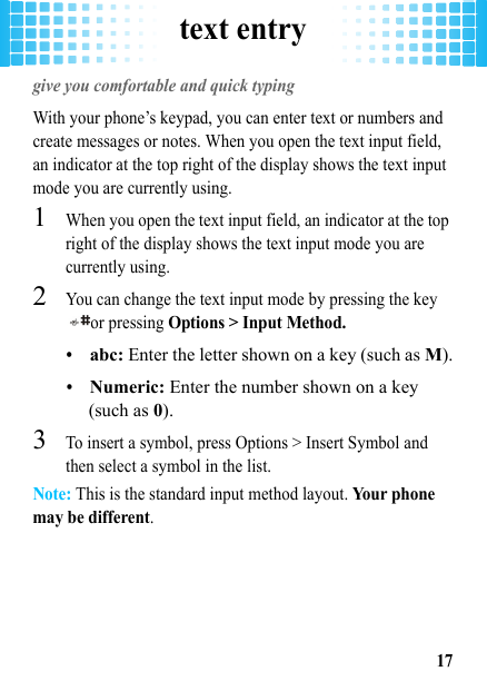 text entry17text entrygive you comfortable and quick typingWith your phone’s keypad, you can enter text or numbers and create messages or notes. When you open the text input field, an indicator at the top right of the display shows the text input mode you are currently using.  1When you open the text input field, an indicator at the top right of the display shows the text input mode you are currently using. 2You can change the text input mode by pressing the key or pressing Options &gt; Input Method.•abc: Enter the letter shown on a key (such as M).•Numeric: Enter the number shown on a key (such as 0).3To insert a symbol, press Options &gt; Insert Symbol and then select a symbol in the list.Note: This is the standard input method layout. Yo u r  p h on e  may be different.