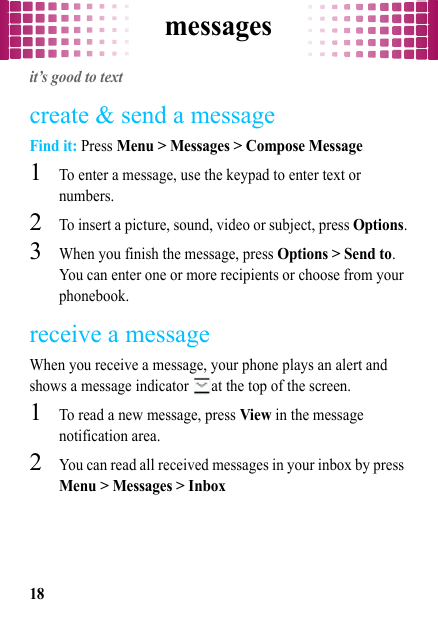 messages18messagesit’s good to textcreate &amp; send a messageFind it: Press Menu &gt; Messages &gt; Compose Message  1To enter a message, use the keypad to enter text or numbers.2To insert a picture, sound, video or subject, press Options.3When you finish the message, press Options &gt; Send to. You can enter one or more recipients or choose from your phonebook.receive a messageWhen you receive a message, your phone plays an alert and shows a message indicator  at the top of the screen.  1To read a new message, press View in the message notification area.2You can read all received messages in your inbox by press Menu &gt; Messages &gt; Inbox