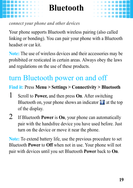 Bluetooth19Bluetoothconnect your phone and other devicesYour phone supports Bluetooth wireless pairing (also called linking or bonding). You can pair your phone with a Bluetooth headset or car kit.Note: The use of wireless devices and their accessories may be prohibited or resticated in certain areas. Always obey the laws and regulations on the use of these products.turn Bluetooth power on and offFind it: Press Menu &gt; Settings &gt; Connectivity &gt; Bluetooth  1Scroll to Power, and then press On. After switching Bluetooth on, your phone shows an indicator   at the top of the display.2If Bluetooth Power is On, your phone can automatically pair with the handsfree device you have used before. Just turn on the device or move it near the phone.Note: To extend battery life, use the previous procedure to set Bluetooth Power to Off when not in use. Your phone will not pair with devices until you set Bluetooth Power back to On.