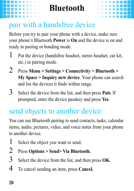 Bluetooth20pair with a handsfree deviceBefore you try to pair your phone with a device, make sure your phone’s Bluetooth Power is On and the device is on and ready in pairing or bonding mode.  1Put the device (handsfree headset, stereo headset, car kit, etc.) in pairing mode.2Press Menu &gt; Settings &gt; Connectivity &gt; Bluetooth &gt; My Space &gt; Inquiry new device. Your phone can search and list the devices it finds within range.3Select the device from the list, and then press Pair. If prompted, enter the device passkey and press Ye s.send objects to another deviceYou can use Bluetooth pairing to send contacts, tasks, calendar items, audio, pictures, video, and voice notes from your phone to another device.  1Select the object you want to send.2Press Options &gt; Send&gt; Via Bluetooth.3Select the device from the list, and then press OK.4To cancel sending an item, press Cancel.