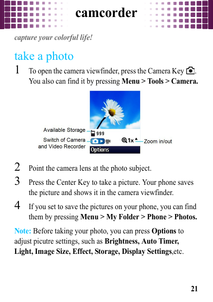 camcorder21camcordercapture your colorful life!take a photo  1To open the camera viewfinder, press the Camera Key  . You also can find it by pressing Menu &gt; Tools &gt; Camera.2Point the camera lens at the photo subject.3Press the Center Key to take a picture. Your phone saves the picture and shows it in the camera viewfinder.4If you set to save the pictures on your phone, you can find them by pressing Menu &gt; My Folder &gt; Phone &gt; Photos.Note: Before taking your photo, you can press Options to adjust picutre settings, such as Brightness, Auto Timer, Light, Image Size, Effect, Storage, Display Settings,etc.