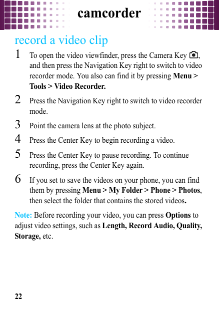 camcorder22record a video clip  1To open the video viewfinder, press the Camera Key  , and then press the Navigation Key right to switch to video recorder mode. You also can find it by pressing Menu &gt; Tools &gt; Video Recorder.2Press the Navigation Key right to switch to video recorder mode.3Point the camera lens at the photo subject.4Press the Center Key to begin recording a video.5Press the Center Key to pause recording. To continue recording, press the Center Key again.6If you set to save the videos on your phone, you can find them by pressing Menu &gt; My Folder &gt; Phone &gt; Photos, then select the folder that contains the stored videos.Note: Before recording your video, you can press Options to adjust video settings, such as Length, Record Audio, Quality, Storage, etc.