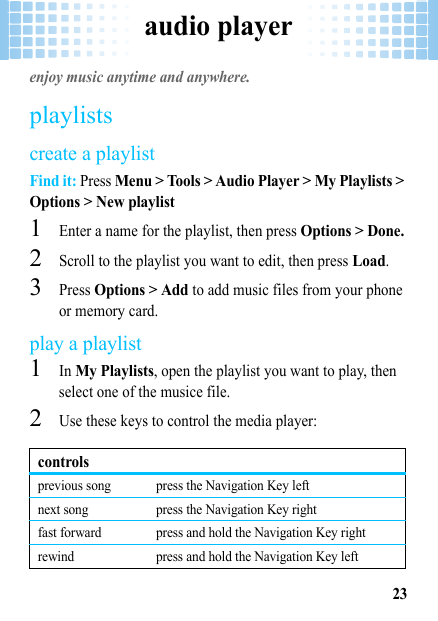 audio player23audio playerenjoy music anytime and anywhere.playlistscreate a playlistFind it: Press Menu &gt; Tools &gt; Audio Player &gt; My Playlists &gt; Options &gt; New playlist  1Enter a name for the playlist, then press Options &gt; Done.2Scroll to the playlist you want to edit, then press Load.3Press Options &gt; Add to add music files from your phone or memory card.play a playlist  1In My Playlists, open the playlist you want to play, then select one of the musice file.2Use these keys to control the media player:controlsprevious song press the Navigation Key leftnext song press the Navigation Key rightfast forward press and hold the Navigation Key rightrewind press and hold the Navigation Key left