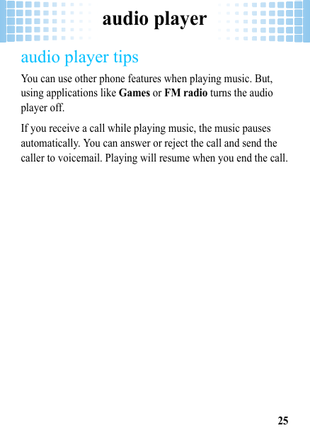 audio player25audio player tipsYou can use other phone features when playing music. But, using applications like Games or FM radio turns the audio player off. If you receive a call while playing music, the music pauses automatically. You can answer or reject the call and send the caller to voicemail. Playing will resume when you end the call.