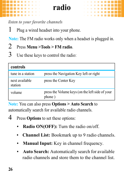 radio26radiolisten to your favorite channels  1Plug a wired headset into your phone.Note: The FM radio works only when a headset is plugged in.2Press Menu &gt;Tools &gt; FM radio.3Use these keys to control the radio:Note: You can also press Options &gt; Auto Search to automatically search for available radio channels.4Press Options to set these options:•Radio ON(OFF): Turn the radio on/off.•Channel List: Bookmark up to 9 radio channels.•Manual Input: Key in channel frequency.•Auto Search: Automatically search for available radio channels and store them to the channel list.controlstune in a station press the Navigation Key left or rightnext available stationpress the Center Keyvolume press the Volume keys (on the left side of your phone )