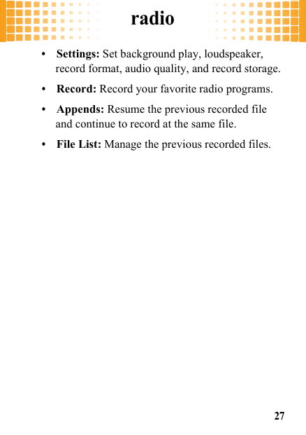 radio27•Settings: Set background play, loudspeaker, record format, audio quality, and record storage.•Record: Record your favorite radio programs.•Appends: Resume the previous recorded file and continue to record at the same file.•File List: Manage the previous recorded files.