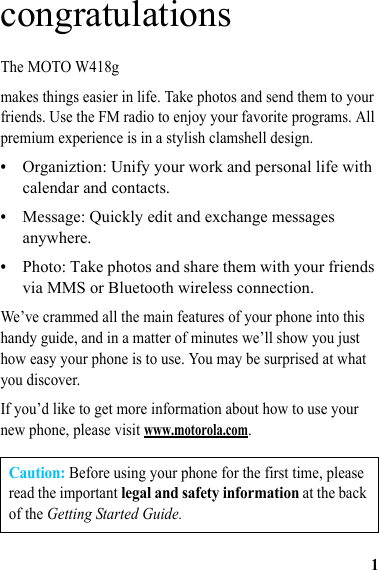1congratulationsThe MOTO W418g makes things easier in life. Take photos and send them to your friends. Use the FM radio to enjoy your favorite programs. All premium experience is in a stylish clamshell design.•Organiztion: Unify your work and personal life with calendar and contacts.•Message: Quickly edit and exchange messages anywhere.•Photo: Take photos and share them with your friends via MMS or Bluetooth wireless connection.We’ve crammed all the main features of your phone into this handy guide, and in a matter of minutes we’ll show you just how easy your phone is to use. You may be surprised at what you discover.If you’d like to get more information about how to use your new phone, please visit www.motorola.com.Caution: Before using your phone for the first time, please read the important legal and safety information at the back of the Getting Started Guide.