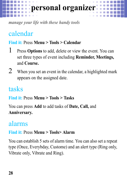 personal organizer28personal organizermanage your life with these handy toolscalendarFind it: Press Menu &gt; Tools &gt; Calendar  1Press Options to add, delete or view the event. You can set three types of event including Reminder, Meetings, and Course.2When you set an event in the calendar, a highlighted mark appears on the assigned date.tasksFind it: Press Menu &gt; Tools &gt; TasksYou can press Add to add tasks of Date, Call, and Anniversary.alarmsFind it: Press Menu &gt; Tools&gt; AlarmYou can establish 5 sets of alarm time. You can also set a repeat type (Once, Everybday, Custome) and an alert type (Ring only, Vibrate only, Vibrate and Ring).