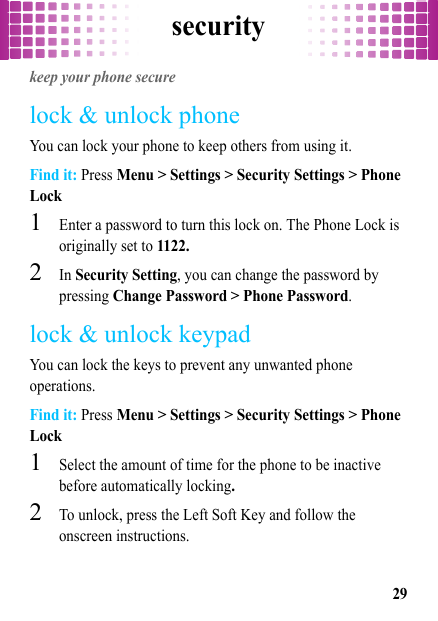 security29securitykeep your phone securelock &amp; unlock phoneYou can lock your phone to keep others from using it.Find it: Press Menu &gt; Settings &gt; Security Settings &gt; Phone Lock  1Enter a password to turn this lock on. The Phone Lock is originally set to 1122.2In Security Setting, you can change the password by pressing Change Password &gt; Phone Password.lock &amp; unlock keypadYou can lock the keys to prevent any unwanted phone operations.Find it: Press Menu &gt; Settings &gt; Security Settings &gt; Phone Lock  1Select the amount of time for the phone to be inactive before automatically locking.2To unlock, press the Left Soft Key and follow the onscreen instructions.