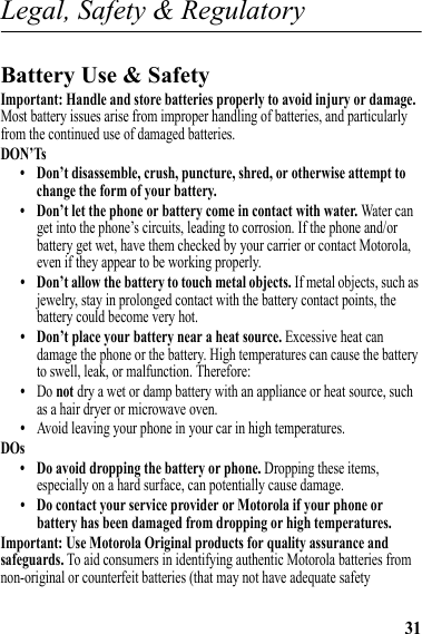 31Legal, Safety &amp; RegulatoryLegal, Safety &amp; RegulatoryBattery Use &amp; SafetyBattery Use &amp; SafetyImportant: Handle and store batteries properly to avoid injury or damage. Most battery issues arise from improper handling of batteries, and particularly from the continued use of damaged batteries.DON’Ts• Don’t disassemble, crush, puncture, shred, or otherwise attempt to change the form of your battery.• Don’t let the phone or battery come in contact with water. Water can get into the phone’s circuits, leading to corrosion. If the phone and/or battery get wet, have them checked by your carrier or contact Motorola, even if they appear to be working properly.• Don’t allow the battery to touch metal objects. If metal objects, such as jewelry, stay in prolonged contact with the battery contact points, the battery could become very hot.• Don’t place your battery near a heat source. Excessive heat can damage the phone or the battery. High temperatures can cause the battery to swell, leak, or malfunction. Therefore:•Do not dry a wet or damp battery with an appliance or heat source, such as a hair dryer or microwave oven.•Avoid leaving your phone in your car in high temperatures.DOs• Do avoid dropping the battery or phone. Dropping these items, especially on a hard surface, can potentially cause damage.• Do contact your service provider or Motorola if your phone or battery has been damaged from dropping or high temperatures.Important: Use Motorola Original products for quality assurance and safeguards. To aid consumers in identifying authentic Motorola batteries from non-original or counterfeit batteries (that may not have adequate safety 