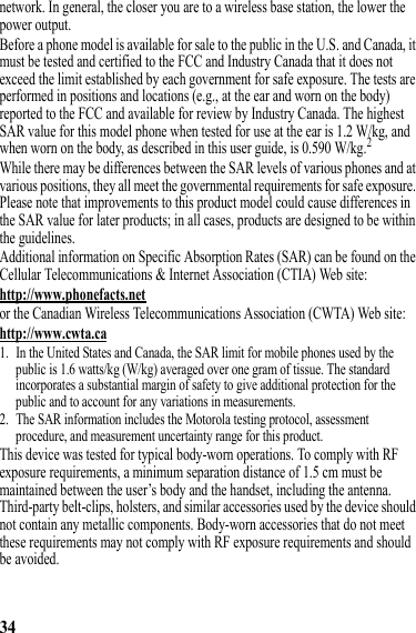 34network. In general, the closer you are to a wireless base station, the lower the power output.Before a phone model is available for sale to the public in the U.S. and Canada, it must be tested and certified to the FCC and Industry Canada that it does not exceed the limit established by each government for safe exposure. The tests are performed in positions and locations (e.g., at the ear and worn on the body) reported to the FCC and available for review by Industry Canada. The highest SAR value for this model phone when tested for use at the ear is 1.2 W/kg, and when worn on the body, as described in this user guide, is 0.590 W/kg.2While there may be differences between the SAR levels of various phones and at various positions, they all meet the governmental requirements for safe exposure. Please note that improvements to this product model could cause differences in the SAR value for later products; in all cases, products are designed to be within the guidelines.Additional information on Specific Absorption Rates (SAR) can be found on the Cellular Telecommunications &amp; Internet Association (CTIA) Web site:http://www.phonefacts.netor the Canadian Wireless Telecommunications Association (CWTA) Web site:http://www.cwta.ca1. In the United States and Canada, the SAR limit for mobile phones used by the public is 1.6 watts/kg (W/kg) averaged over one gram of tissue. The standard incorporates a substantial margin of safety to give additional protection for the public and to account for any variations in measurements.2. The SAR information includes the Motorola testing protocol, assessment procedure, and measurement uncertainty range for this product.This device was tested for typical body-worn operations. To comply with RF exposure requirements, a minimum separation distance of 1.5 cm must be maintained between the user’s body and the handset, including the antenna. Third-party belt-clips, holsters, and similar accessories used by the device should not contain any metallic components. Body-worn accessories that do not meet these requirements may not comply with RF exposure requirements and should be avoided.