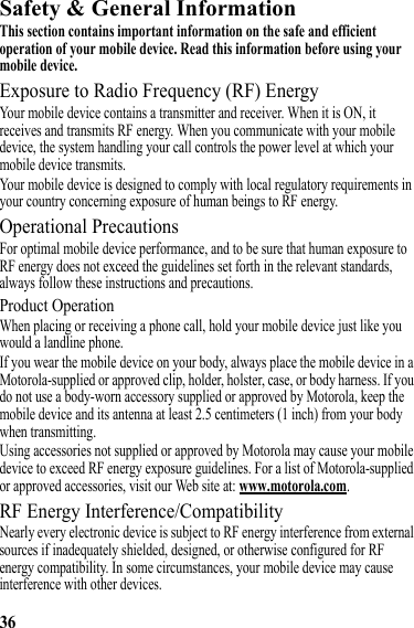 36Safety &amp; General InformationSafety InformationThis section contains important information on the safe and efficient operation of your mobile device. Read this information before using your mobile device.Exposure to Radio Frequency (RF) EnergyYour mobile device contains a transmitter and receiver. When it is ON, it receives and transmits RF energy. When you communicate with your mobile device, the system handling your call controls the power level at which your mobile device transmits.Your mobile device is designed to comply with local regulatory requirements in your country concerning exposure of human beings to RF energy.Operational PrecautionsFor optimal mobile device performance, and to be sure that human exposure to RF energy does not exceed the guidelines set forth in the relevant standards, always follow these instructions and precautions.Product OperationWhen placing or receiving a phone call, hold your mobile device just like you would a landline phone.If you wear the mobile device on your body, always place the mobile device in a Motorola-supplied or approved clip, holder, holster, case, or body harness. If you do not use a body-worn accessory supplied or approved by Motorola, keep the mobile device and its antenna at least 2.5 centimeters (1 inch) from your body when transmitting.Using accessories not supplied or approved by Motorola may cause your mobile device to exceed RF energy exposure guidelines. For a list of Motorola-supplied or approved accessories, visit our Web site at: www.motorola.com.RF Energy Interference/CompatibilityNearly every electronic device is subject to RF energy interference from external sources if inadequately shielded, designed, or otherwise configured for RF energy compatibility. In some circumstances, your mobile device may cause interference with other devices.