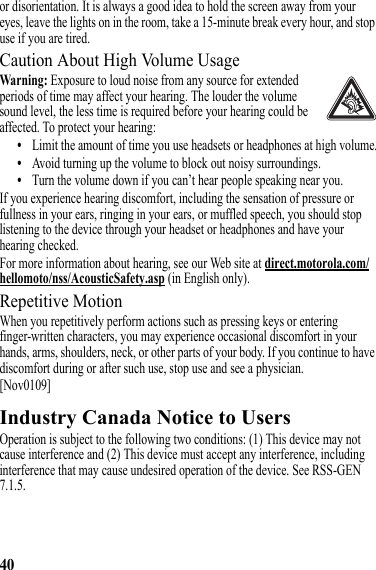 40or disorientation. It is always a good idea to hold the screen away from your eyes, leave the lights on in the room, take a 15-minute break every hour, and stop use if you are tired.Caution About High Volume UsageWarning: Exposure to loud noise from any source for extended periods of time may affect your hearing. The louder the volume sound level, the less time is required before your hearing could be affected. To protect your hearing:•Limit the amount of time you use headsets or headphones at high volume.•Avoid turning up the volume to block out noisy surroundings.•Turn the volume down if you can’t hear people speaking near you.If you experience hearing discomfort, including the sensation of pressure or fullness in your ears, ringing in your ears, or muffled speech, you should stop listening to the device through your headset or headphones and have your hearing checked.For more information about hearing, see our Web site at direct.motorola.com/hellomoto/nss/AcousticSafety.asp (in English only).Repetitive MotionWhen you repetitively perform actions such as pressing keys or entering finger-written characters, you may experience occasional discomfort in your hands, arms, shoulders, neck, or other parts of your body. If you continue to have discomfort during or after such use, stop use and see a physician.[Nov0109]Industry Canada Notice to UsersIndustry Canada NoticeOperation is subject to the following two conditions: (1) This device may not cause interference and (2) This device must accept any interference, including interference that may cause undesired operation of the device. See RSS-GEN 7.1.5.