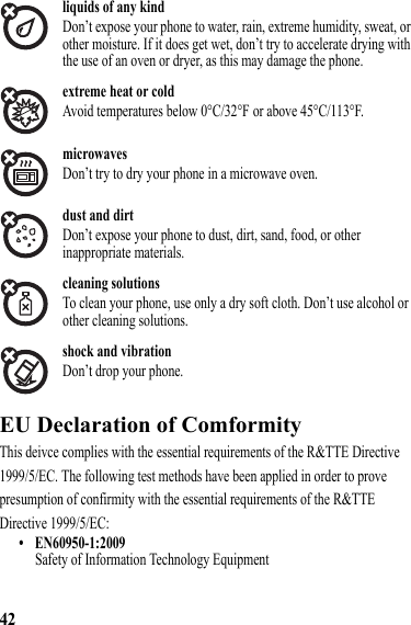 42liquids of any kindDon’t expose your phone to water, rain, extreme humidity, sweat, or other moisture. If it does get wet, don’t try to accelerate drying with the use of an oven or dryer, as this may damage the phone.extreme heat or coldAvoid temperatures below 0°C/32°F or above 45°C/113°F.microwavesDon’t try to dry your phone in a microwave oven.dust and dirtDon’t expose your phone to dust, dirt, sand, food, or other inappropriate materials.cleaning solutionsTo clean your phone, use only a dry soft cloth. Don’t use alcohol or other cleaning solutions.shock and vibrationDon’t drop your phone.EU Declaration of ComformityEU Declaration of ComformityThis deivce complies with the essential requirements of the R&amp;TTE Directive 1999/5/EC. The following test methods have been applied in order to prove presumption of confirmity with the essential requirements of the R&amp;TTE Directive 1999/5/EC:• EN60950-1:2009Safety of Information Technology Equipment