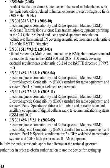 43• EN50360: (2008)Product standard to demonstrate the compliance of mobile phones with the basic restrictions related to human exposure to electromagnetic fields (300 MHz - 3GHz)• EN 300 328 V1.7.1: (2006-10)Electromagnetic compatibility and Radio spectrum Matters (ERM); Wideband Tansmission systems; Data transmission equipment operating in the 2,4 GHz ISM band and using spread spectrum modulation techniques; Harmonized EN covering essential requirements under article 3.2 of the R&amp;TTE Directive• EN 301 511 V9.0.2: (2003-03)Global System for Mobile communications (GSM); Harmonized standard for mobile stations in the GSM 900 and DCS 1800 bands covering essential requirements under article 3.2 of the R&amp;TTE directive (1999/5/EC)• EN 301 489-1 V1.8.1: (2008-04)Electromagnetic compatibility and Radio spectrum Matters (ERM); ElectroMagnetic Compatibility (EMC) standard for radio equipment and services; Part1: Common technical requirements• EN 301 489-7 V1.3.1: (2005-11)Electromagnetic compatibility and Radio spectrum Matters (ERM); ElectroMagnetic Compatibility (EMC) standard for radio equipment and services; Part7: Specific conditiona for mobile and portable radio and ancillary equipment of digital cellular radio telecommunications systems (GSM and DCS)• EN 301 489-1 V2.1.1: (2009-05)Electromagnetic compatibility and Radio spectrum Matters (ERM); ElectroMagnetic Compatibility (EMC) standard for radio equipment and services; Part17: Specific conditiona for 2.4 GHz wideband transmission systems and 5GHz high performance RLAN equipmentIn Italy the end-user should apply for a license at the national spectrum authorities in order to obtain authorization to use the device for setting up 