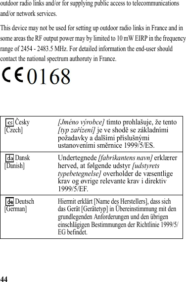 44outdoor radio links and/or for supplying public access to telecommunications and/or network services.This device may not be used for setting up outdoor radio links in France and in some areas the RF output power may by limited to 10 mW EIRP in the frequency range of 2454 - 2483.5 MHz. For detailed information the end-user should contact the national spectrum authoruty in France. Česky[Czech][Jméno výrobce] tímto prohlašuje, že tento [typ zařízení] je ve shodě se základními požadavky a dalšími příslušnými ustanoveními směrnice 1999/5/ES. Dansk[Danish]Undertegnede [fabrikantens navn] erklærer herved, at følgende udstyr [udstyrets typebetegnelse] overholder de væsentlige krav og øvrige relevante krav i direktiv 1999/5/EF. Deutsch[German] Hiermit erklärt [Name des Herstellers], dass sich das Gerät [Gerätetyp] in Übereinstimmung mit den grundlegenden Anforderungen und den übrigen einschlägigen Bestimmungen der Richtlinie 1999/5/EG befindet.
