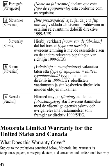 47Motorola Limited Warranty for the United States and CanadaWarrantyWhat Does this Warranty Cover?Subject to the exclusions contained below, Motorola, Inc. warrants its telephones, pagers, messaging devices, and consumer and professional two-way  Português[Portuguese][Nome do fabricante] declara que este [tipo de equipamento] está conforme com os requisitos. Slovensko[Slovenian][Ime proizvajalca] izjavlja, da je ta [tip opreme] v skladu z bistvenimi zahtevami in ostalimi relevantnimi določili direktive 1999/5/ES.Slovensky[Slovak]Hierbij verklaart [naam van de fabrikant] dat het toestel [type van toestel] in overeenstemming is met de essentiële eisen en de andere relevante bepalingen van richtlijn 1999/5/EG. Suomi[Slovenian][Valmistaja = manufacturer] vakuuttaa täten että [type of equipment = laitteen tyyppimerkintä] tyyppinen laite on direktiivin 1999/5/EY oleellisten vaatimusten ja sitä koskevien direktiivin muiden ehtojen mukainen. Svenska[Sendish]Härmed intygar [företag] att denna [utrustningstyp] står I överensstämmelse med de väsentliga egenskapskrav och övriga relevanta bestämmelser som framgår av direktiv 1999/5/EG.