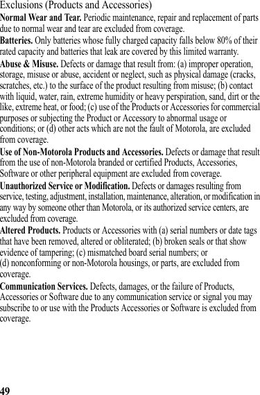 49Exclusions (Products and Accessories)Normal Wear and Tear. Periodic maintenance, repair and replacement of parts due to normal wear and tear are excluded from coverage.Batteries. Only batteries whose fully charged capacity falls below 80% of their rated capacity and batteries that leak are covered by this limited warranty.Abuse &amp; Misuse. Defects or damage that result from: (a) improper operation, storage, misuse or abuse, accident or neglect, such as physical damage (cracks, scratches, etc.) to the surface of the product resulting from misuse; (b) contact with liquid, water, rain, extreme humidity or heavy perspiration, sand, dirt or the like, extreme heat, or food; (c) use of the Products or Accessories for commercial purposes or subjecting the Product or Accessory to abnormal usage or conditions; or (d) other acts which are not the fault of Motorola, are excluded from coverage.Use of Non-Motorola Products and Accessories. Defects or damage that result from the use of non-Motorola branded or certified Products, Accessories, Software or other peripheral equipment are excluded from coverage.Unauthorized Service or Modification. Defects or damages resulting from service, testing, adjustment, installation, maintenance, alteration, or modification in any way by someone other than Motorola, or its authorized service centers, are excluded from coverage.Altered Products. Products or Accessories with (a) serial numbers or date tags that have been removed, altered or obliterated; (b) broken seals or that show evidence of tampering; (c) mismatched board serial numbers; or (d) nonconforming or non-Motorola housings, or parts, are excluded from coverage.Communication Services. Defects, damages, or the failure of Products, Accessories or Software due to any communication service or signal you may subscribe to or use with the Products Accessories or Software is excluded from coverage.