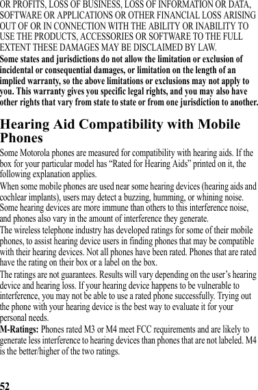 52OR PROFITS, LOSS OF BUSINESS, LOSS OF INFORMATION OR DATA, SOFTWARE OR APPLICATIONS OR OTHER FINANCIAL LOSS ARISING OUT OF OR IN CONNECTION WITH THE ABILITY OR INABILITY TO USE THE PRODUCTS, ACCESSORIES OR SOFTWARE TO THE FULL EXTENT THESE DAMAGES MAY BE DISCLAIMED BY LAW.Some states and jurisdictions do not allow the limitation or exclusion of incidental or consequential damages, or limitation on the length of an implied warranty, so the above limitations or exclusions may not apply to you. This warranty gives you specific legal rights, and you may also have other rights that vary from state to state or from one jurisdiction to another.Hearing Aid Compatibility with Mobile PhonesHearing AidsSome Motorola phones are measured for compatibility with hearing aids. If the box for your particular model has “Rated for Hearing Aids” printed on it, the following explanation applies.When some mobile phones are used near some hearing devices (hearing aids and cochlear implants), users may detect a buzzing, humming, or whining noise. Some hearing devices are more immune than others to this interference noise, and phones also vary in the amount of interference they generate.The wireless telephone industry has developed ratings for some of their mobile phones, to assist hearing device users in finding phones that may be compatible with their hearing devices. Not all phones have been rated. Phones that are rated have the rating on their box or a label on the box.The ratings are not guarantees. Results will vary depending on the user’s hearing device and hearing loss. If your hearing device happens to be vulnerable to interference, you may not be able to use a rated phone successfully. Trying out the phone with your hearing device is the best way to evaluate it for your personal needs.M-Ratings: Phones rated M3 or M4 meet FCC requirements and are likely to generate less interference to hearing devices than phones that are not labeled. M4 is the better/higher of the two ratings.