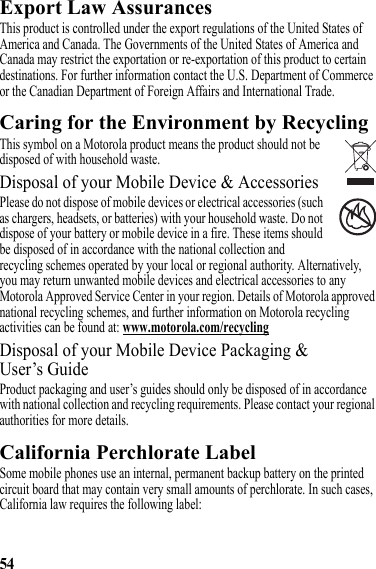 54Export Law AssurancesExport LawThis product is controlled under the export regulations of the United States of America and Canada. The Governments of the United States of America and Canada may restrict the exportation or re-exportation of this product to certain destinations. For further information contact the U.S. Department of Commerce or the Canadian Department of Foreign Affairs and International Trade.Caring for the Environment by RecyclingRecycling InformationThis symbol on a Motorola product means the product should not be disposed of with household waste.Disposal of your Mobile Device &amp; AccessoriesPlease do not dispose of mobile devices or electrical accessories (such as chargers, headsets, or batteries) with your household waste. Do not dispose of your battery or mobile device in a fire. These items should be disposed of in accordance with the national collection and recycling schemes operated by your local or regional authority. Alternatively, you may return unwanted mobile devices and electrical accessories to any Motorola Approved Service Center in your region. Details of Motorola approved national recycling schemes, and further information on Motorola recycling activities can be found at: www.motorola.com/recyclingDisposal of your Mobile Device Packaging &amp; User’s GuideProduct packaging and user’s guides should only be disposed of in accordance with national collection and recycling requirements. Please contact your regional authorities for more details.California Perchlorate LabelPerchlorate LabelSome mobile phones use an internal, permanent backup battery on the printed circuit board that may contain very small amounts of perchlorate. In such cases, California law requires the following label:032376o