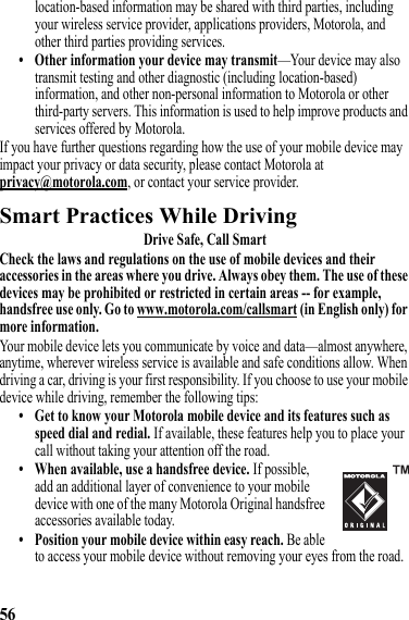 56location-based information may be shared with third parties, including your wireless service provider, applications providers, Motorola, and other third parties providing services.• Other information your device may transmit—Your device may also transmit testing and other diagnostic (including location-based) information, and other non-personal information to Motorola or other third-party servers. This information is used to help improve products and services offered by Motorola.If you have further questions regarding how the use of your mobile device may impact your privacy or data security, please contact Motorola at privacy@motorola.com, or contact your service provider.Smart Practices While DrivingDriving SafetyDrive Safe, Call SmartCheck the laws and regulations on the use of mobile devices and their accessories in the areas where you drive. Always obey them. The use of these devices may be prohibited or restricted in certain areas -- for example, handsfree use only. Go to www.motorola.com/callsmart (in English only) for more information.Your mobile device lets you communicate by voice and data—almost anywhere, anytime, wherever wireless service is available and safe conditions allow. When driving a car, driving is your first responsibility. If you choose to use your mobile device while driving, remember the following tips:• Get to know your Motorola mobile device and its features such as speed dial and redial. If available, these features help you to place your call without taking your attention off the road.• When available, use a handsfree device. If possible, add an additional layer of convenience to your mobile device with one of the many Motorola Original handsfree accessories available today.• Position your mobile device within easy reach. Be able to access your mobile device without removing your eyes from the road. 