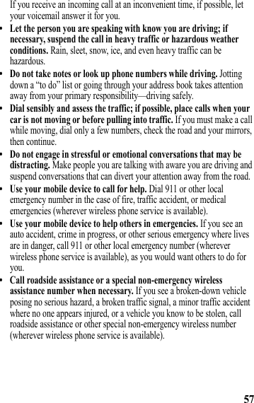 57If you receive an incoming call at an inconvenient time, if possible, let your voicemail answer it for you.• Let the person you are speaking with know you are driving; if necessary, suspend the call in heavy traffic or hazardous weather conditions. Rain, sleet, snow, ice, and even heavy traffic can be hazardous.• Do not take notes or look up phone numbers while driving. Jotting down a “to do” list or going through your address book takes attention away from your primary responsibility—driving safely.• Dial sensibly and assess the traffic; if possible, place calls when your car is not moving or before pulling into traffic. If you must make a call while moving, dial only a few numbers, check the road and your mirrors, then continue.• Do not engage in stressful or emotional conversations that may be distracting. Make people you are talking with aware you are driving and suspend conversations that can divert your attention away from the road.• Use your mobile device to call for help. Dial 911 or other local emergency number in the case of fire, traffic accident, or medical emergencies (wherever wireless phone service is available).• Use your mobile device to help others in emergencies. If you see an auto accident, crime in progress, or other serious emergency where lives are in danger, call 911 or other local emergency number (wherever wireless phone service is available), as you would want others to do for you.• Call roadside assistance or a special non-emergency wireless assistance number when necessary. If you see a broken-down vehicle posing no serious hazard, a broken traffic signal, a minor traffic accident where no one appears injured, or a vehicle you know to be stolen, call roadside assistance or other special non-emergency wireless number (wherever wireless phone service is available). 