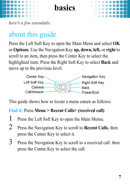 basics7basicshere’s a few essentials:about this guidePress the Left Soft Key to open the Main Menu and select OK or Options. Use the Navigation Key up, down, left, or right to scroll to an item, then press the Center Key to select the highlighted item. Press the Right Soft Key to select Back and move up to the previous level.This guide shows how to locate a menu eature as follows:Find it: Press Menu &gt; Recent Calls&gt; (received call)  1Press the Left Soft Key to open the Main Memu.2Press the Navigation Key to scroll to Recent Calls, then press the Center Key to select it.3Press the Navigation Key to scroll to a received call. then press the Center Key to select the call.