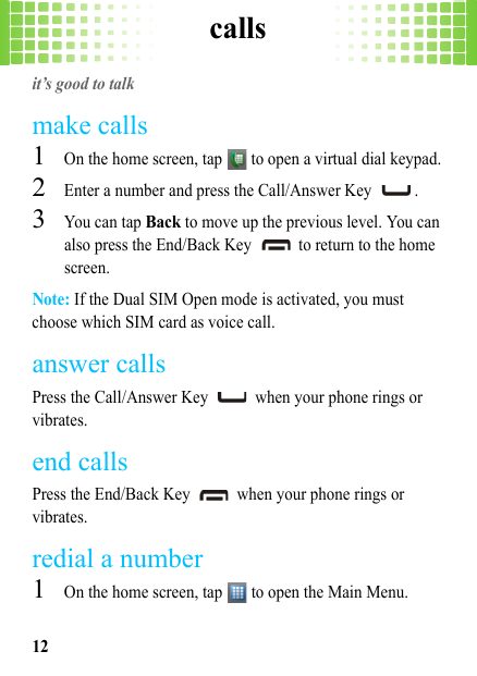 calls12callsit’s good to talkmake calls  1On the home screen, tap   to open a virtual dial keypad.2Enter a number and press the Call/Answer Key  .3You can tap Back to move up the previous level. You can also press the End/Back Key   to return to the home screen.Note: If the Dual SIM Open mode is activated, you must choose which SIM card as voice call.answer callsPress the Call/Answer Key   when your phone rings or vibrates.end callsPress the End/Back Key   when your phone rings or vibrates.redial a number  1On the home screen, tap   to open the Main Menu.