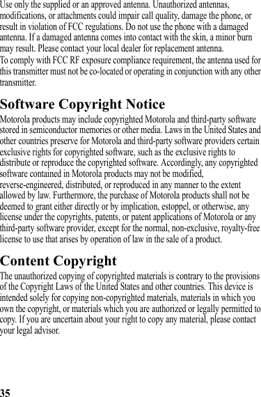 35Use only the supplied or an approved antenna. Unauthorized antennas, modifications, or attachments could impair call quality, damage the phone, or result in violation of FCC regulations. Do not use the phone with a damaged antenna. If a damaged antenna comes into contact with the skin, a minor burn may result. Please contact your local dealer for replacement antenna.To comply with FCC RF exposure compliance requirement, the antenna used for this transmitter must not be co-located or operating in conjunction with any other transmitter.Software Copyright NoticeSoftware Copyright NoticeMotorola products may include copyrighted Motorola and third-party software stored in semiconductor memories or other media. Laws in the United States and other countries preserve for Motorola and third-party software providers certain exclusive rights for copyrighted software, such as the exclusive rights to distribute or reproduce the copyrighted software. Accordingly, any copyrighted software contained in Motorola products may not be modified, reverse-engineered, distributed, or reproduced in any manner to the extent allowed by law. Furthermore, the purchase of Motorola products shall not be deemed to grant either directly or by implication, estoppel, or otherwise, any license under the copyrights, patents, or patent applications of Motorola or any third-party software provider, except for the normal, non-exclusive, royalty-free license to use that arises by operation of law in the sale of a product.Content CopyrightContent CopyrightThe unauthorized copying of copyrighted materials is contrary to the provisions of the Copyright Laws of the United States and other countries. This device is intended solely for copying non-copyrighted materials, materials in which you own the copyright, or materials which you are authorized or legally permitted to copy. If you are uncertain about your right to copy any material, please contact your legal advisor.